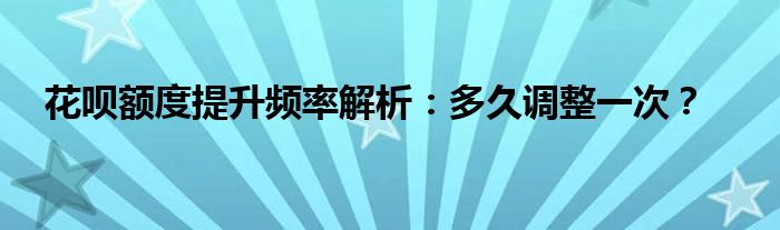 花呗额度提升频率解析：多久调整一次？
